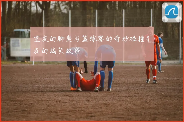 室友的脚臭与篮球赛的奇妙碰撞引发的搞笑故事