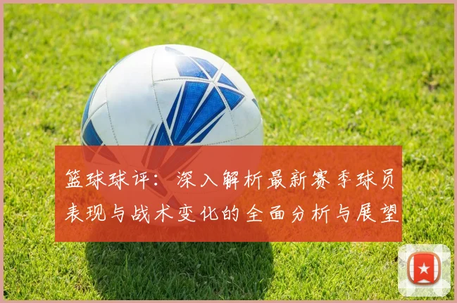 篮球球评：深入解析最新赛季球员表现与战术变化的全面分析与展望