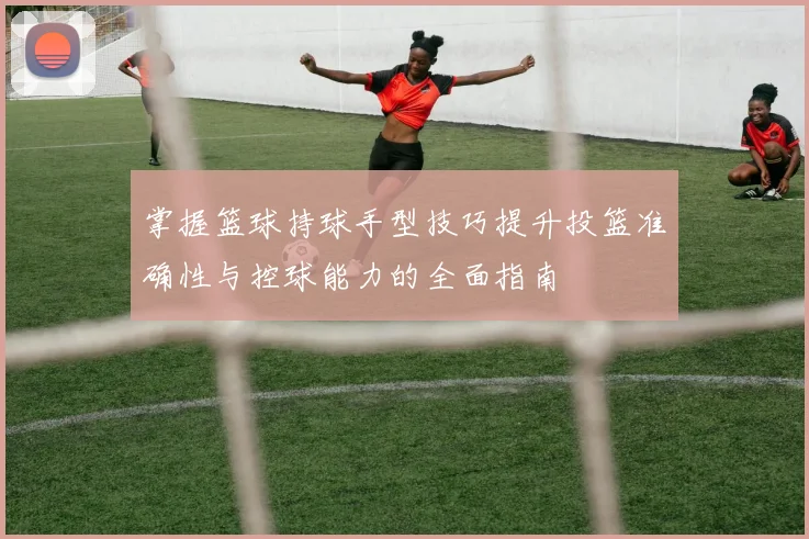 掌握篮球持球手型技巧提升投篮准确性与控球能力的全面指南