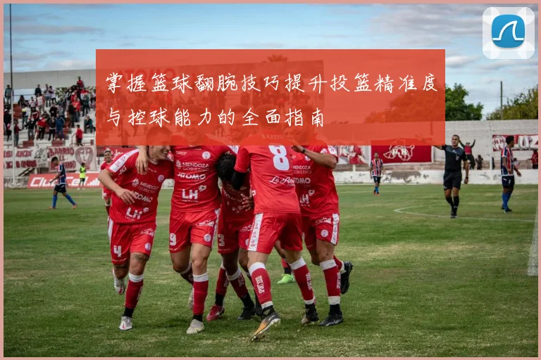 掌握篮球翻腕技巧提升投篮精准度与控球能力的全面指南