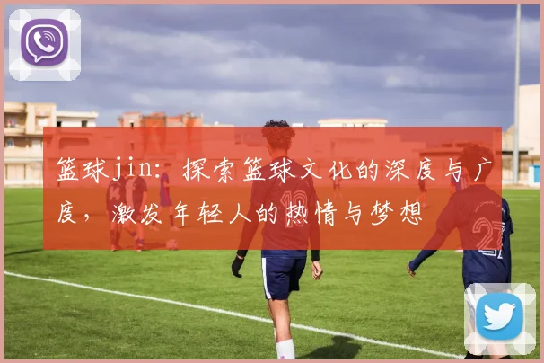 篮球jin：探索篮球文化的深度与广度，激发年轻人的热情与梦想
