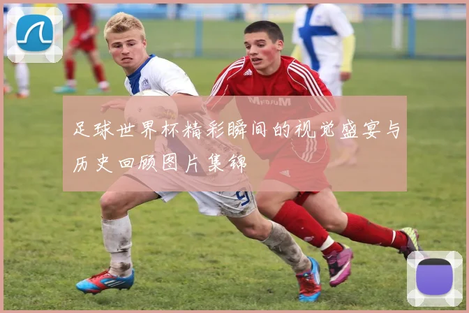 足球世界杯精彩瞬间的视觉盛宴与历史回顾图片集锦