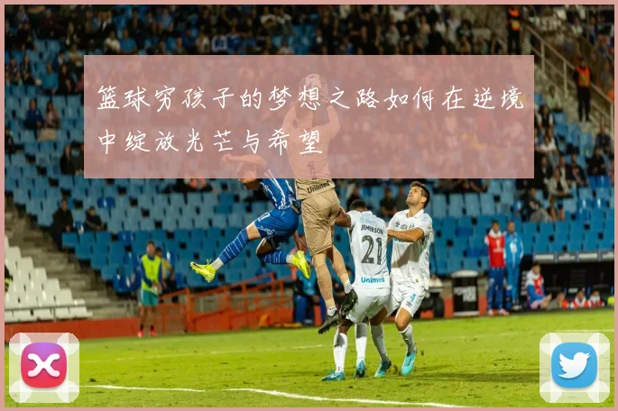 篮球穷孩子的梦想之路如何在逆境中绽放光芒与希望