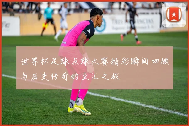 世界杯足球点球大赛精彩瞬间回顾与历史传奇的交汇之旅